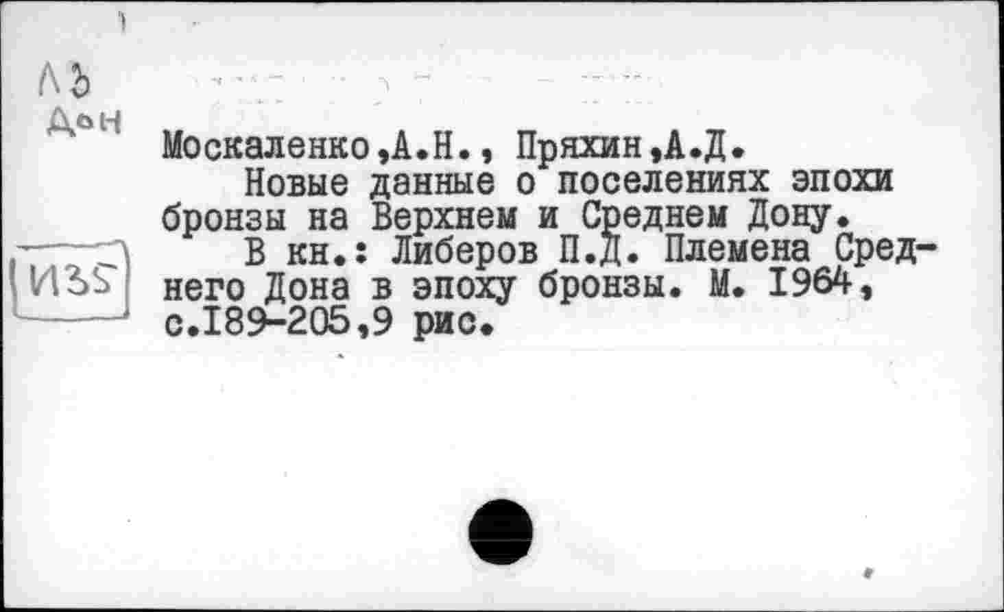 ﻿ьъ
(ЕЕ
Москаленко,А.Н., Пряхин,А.Д.
Новые данные о поселениях эпохи бронзы на Верхнем и Среднем Дону.
В кн.; Либеров П.д. Племена Среднего Дона в эпоху бронзы. М. 1964, с.189-205,9 рис.